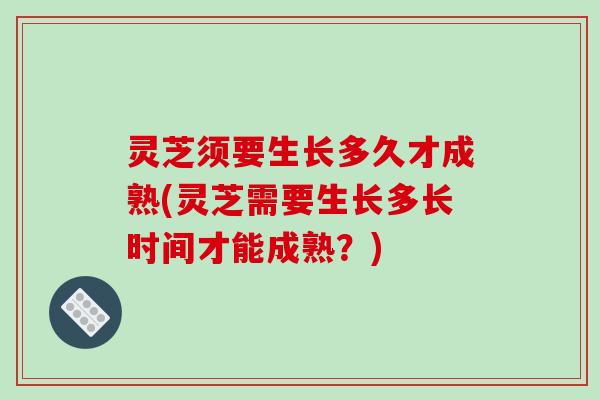 灵芝须要生长多久才成熟(灵芝需要生长多长时间才能成熟？)