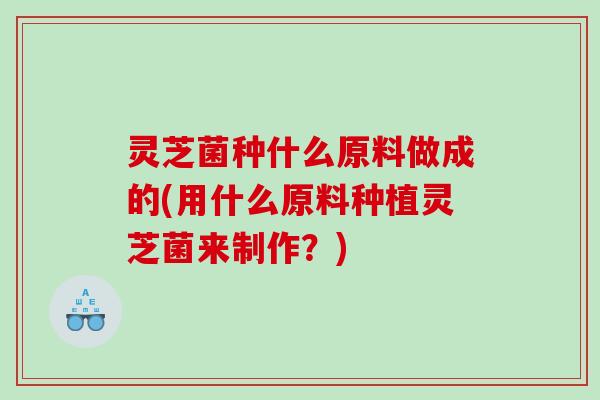 灵芝菌种什么原料做成的(用什么原料种植灵芝菌来制作？)