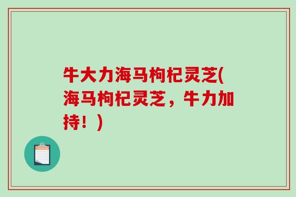 牛大力海马枸杞灵芝(海马枸杞灵芝,牛力加持!) 牛大力海马枸杞灵芝(海马枸杞灵芝,牛力加持!)