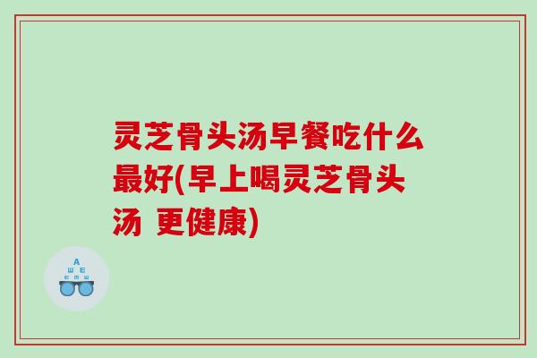 灵芝骨头汤早餐吃什么好(早上喝灵芝骨头汤 更健康)