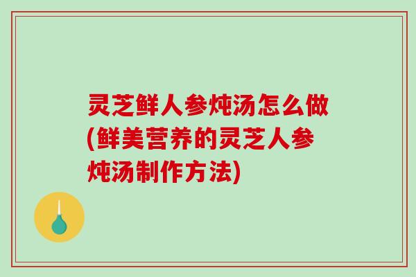 灵芝鲜人参炖汤怎么做(鲜美营养的灵芝人参炖汤制作方法) 灵芝鲜人参炖汤怎么做(鲜美营养的灵芝人参炖汤制作方法)