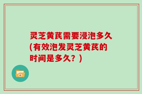 灵芝黄芪需要浸泡多久(有效泡发灵芝黄芪的时间是多久?) 灵芝黄芪需要浸泡多久(有效泡发灵芝黄芪的时间是多久?)