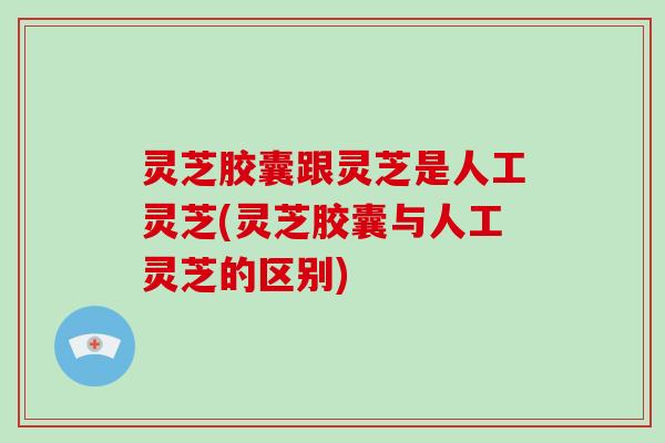 灵芝胶囊跟灵芝是人工灵芝(灵芝胶囊与人工灵芝的区别) 灵芝胶囊跟灵芝是人工灵芝(灵芝胶囊与人工灵芝的区别)