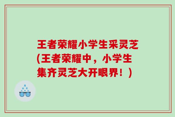 王者荣耀小学生采灵芝(王者荣耀中,小学生集齐灵芝大开眼界!) 王者荣耀小学生采灵芝(王者荣耀中,小学生集齐灵芝大开眼界!)
