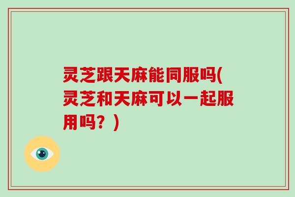 灵芝跟天麻能同服吗(灵芝和天麻可以一起服用吗?) 灵芝跟天麻能同服吗(灵芝和天麻可以一起服用吗?)