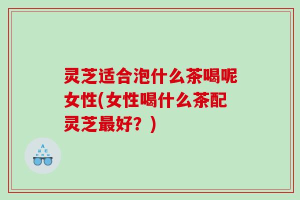 灵芝适合泡什么茶喝呢女性(女性喝什么茶配灵芝好?) 灵芝适合泡什么茶喝呢女性(女性喝什么茶配灵芝好?)
