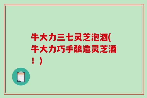 牛大力三七灵芝泡酒(牛大力巧手酿造灵芝酒!) 牛大力三七灵芝泡酒(牛大力巧手酿造灵芝酒!)
