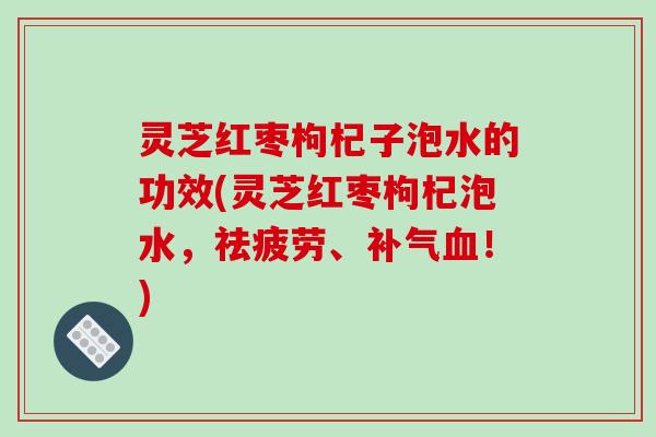 灵芝红枣枸杞子泡水的功效(灵芝红枣枸杞泡水，祛疲劳、补气血！)