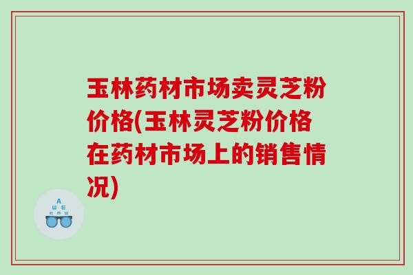 玉林药材市场卖灵芝粉价格(玉林灵芝粉价格在药材市场上的销售情况) 玉林药材市场卖灵芝粉价格(玉林灵芝粉价格在药材市场上的销售情况)