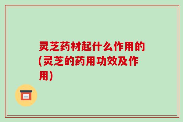 灵芝药材起什么作用的(灵芝的药用功效及作用) 灵芝药材起什么作用的(灵芝的药用功效及作用)