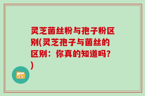 灵芝菌丝粉与孢子粉区别(灵芝孢子与菌丝的区别：你真的知道吗？)