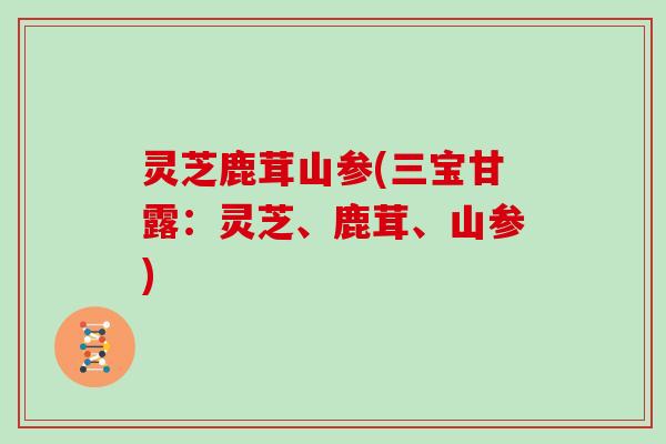 灵芝鹿茸山参(三宝甘露：灵芝、鹿茸、山参)