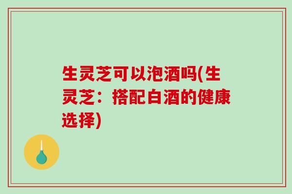 生灵芝可以泡酒吗(生灵芝:搭配白酒的健康选择) 生灵芝可以泡酒吗(生灵芝:搭配白酒的健康选择)