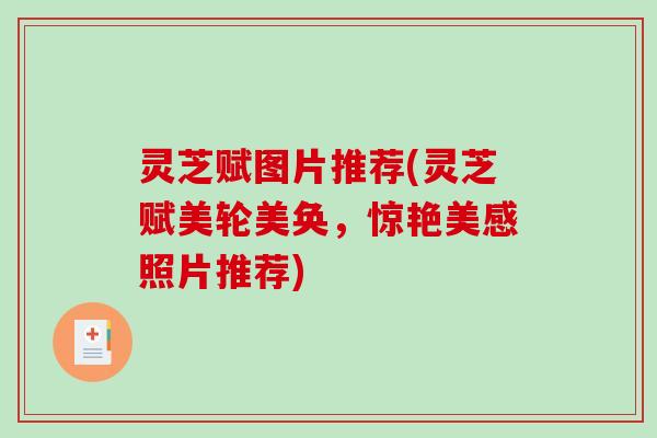 灵芝赋图片推荐(灵芝赋美轮美奂,惊艳美感照片推荐) 灵芝赋图片推荐(灵芝赋美轮美奂,惊艳美感照片推荐)