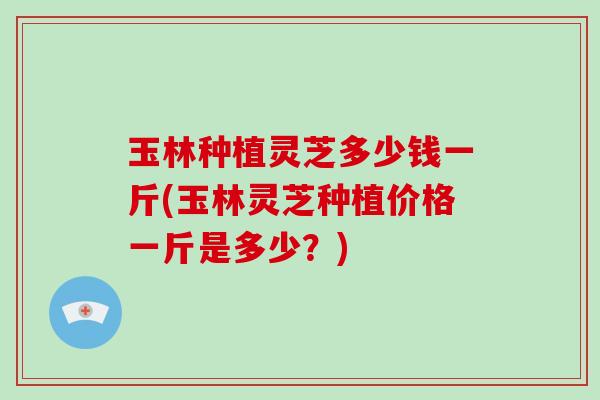 玉林种植灵芝多少钱一斤(玉林灵芝种植价格一斤是多少？)