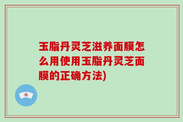 玉脂丹灵芝滋养面膜怎么用使用玉脂丹灵芝面膜的正确方法)