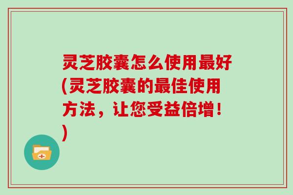 灵芝胶囊怎么使用最好(灵芝胶囊的最佳使用方法，让您受益倍增！)