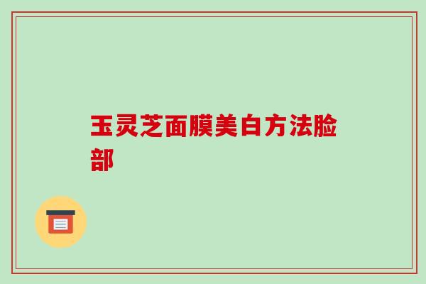 玉灵芝面膜美白方法脸部 玉灵芝面膜美白方法脸部