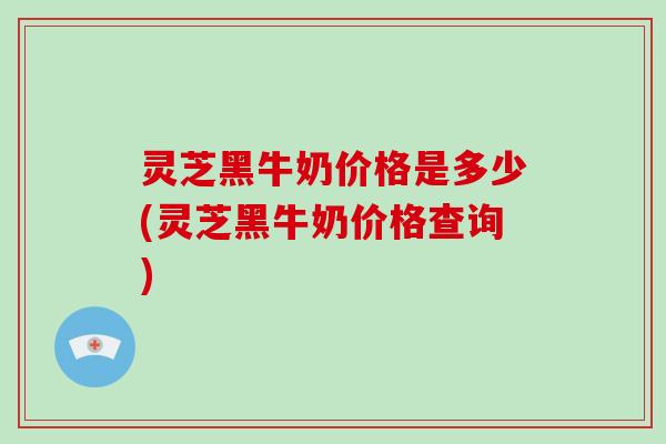 灵芝黑牛奶价格是多少(灵芝黑牛奶价格查询)