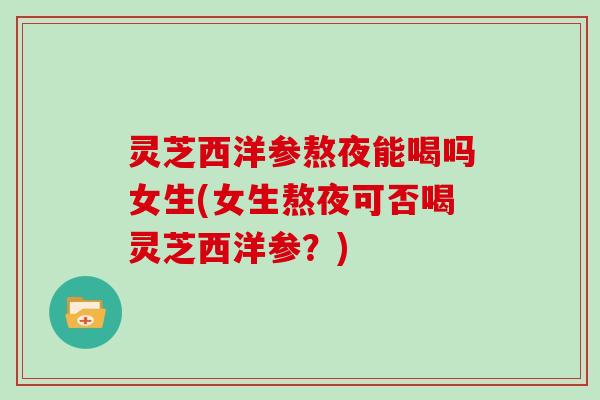 灵芝西洋参熬夜能喝吗女生(女生熬夜可否喝灵芝西洋参？)