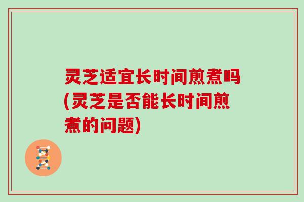灵芝适宜长时间煎煮吗(灵芝是否能长时间煎煮的问题) 灵芝适宜长时间煎煮吗(灵芝是否能长时间煎煮的问题)