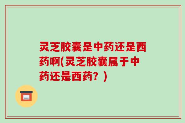 灵芝胶囊是还是西药啊(灵芝胶囊属于还是西药?) 灵芝胶囊是还是西药啊(灵芝胶囊属于还是西药?)