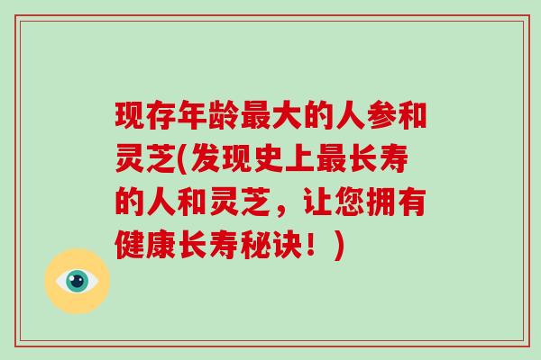 现存年龄最大的人参和灵芝(发现史上最长寿的人和灵芝，让您拥有健康长寿秘诀！)