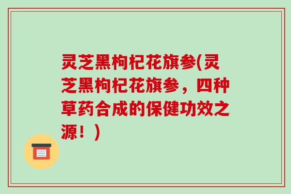 灵芝黑枸杞花旗参(灵芝黑枸杞花旗参,四种草药合成的保健功效之源!) 灵芝黑枸杞花旗参(灵芝黑枸杞花旗参,四种草药合成的保健功效之源!)