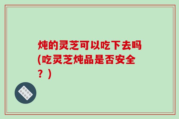炖的灵芝可以吃下去吗(吃灵芝炖品是否安全?) 炖的灵芝可以吃下去吗(吃灵芝炖品是否安全?)