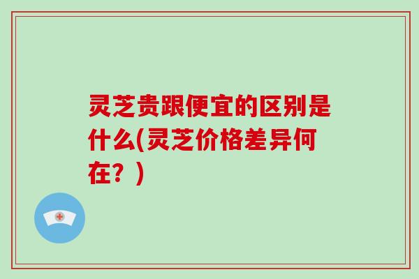 灵芝贵跟便宜的区别是什么(灵芝价格差异何在?) 灵芝贵跟便宜的区别是什么(灵芝价格差异何在?)