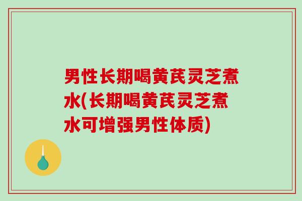 男性长期喝黄芪灵芝煮水(长期喝黄芪灵芝煮水可增强男性体质)