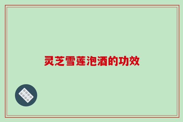 灵芝雪莲泡酒的功效 灵芝雪莲泡酒的功效