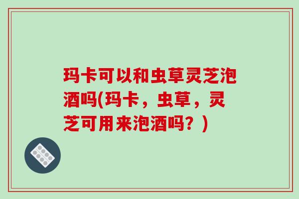 玛卡可以和虫草灵芝泡酒吗(玛卡,虫草,灵芝可用来泡酒吗?) 玛卡可以和虫草灵芝泡酒吗(玛卡,虫草,灵芝可用来泡酒吗?)