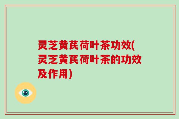 灵芝黄芪荷叶茶功效(灵芝黄芪荷叶茶的功效及作用) 灵芝黄芪荷叶茶功效(灵芝黄芪荷叶茶的功效及作用)