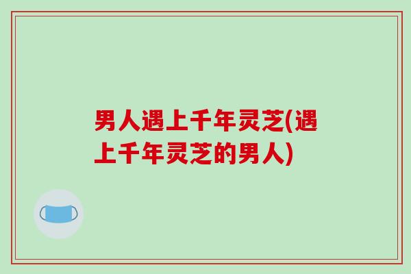 男人遇上千年灵芝(遇上千年灵芝的男人) 男人遇上千年灵芝(遇上千年灵芝的男人)