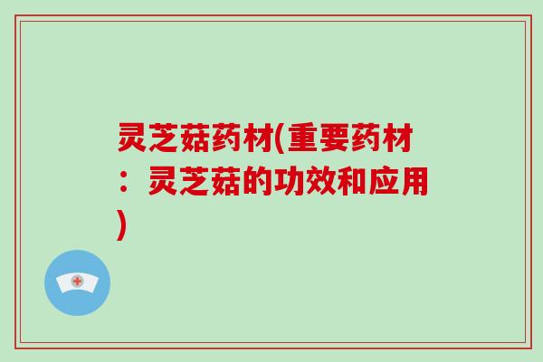 灵芝菇药材(重要药材：灵芝菇的功效和应用)