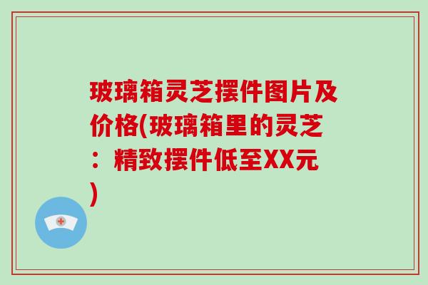 玻璃箱灵芝摆件图片及价格(玻璃箱里的灵芝:精致摆件低至XX元) 玻璃箱灵芝摆件图片及价格(玻璃箱里的灵芝:精致摆件低至XX元)