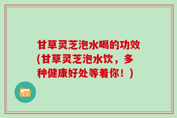 甘草灵芝泡水喝的功效(甘草灵芝泡水饮，多种健康好处等着你！)
