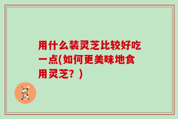 用什么装灵芝比较好吃一点(如何更美味地食用灵芝？)