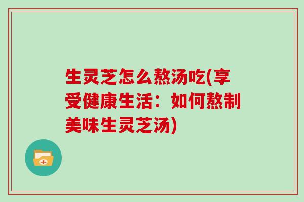 生灵芝怎么熬汤吃(享受健康生活：如何熬制美味生灵芝汤)