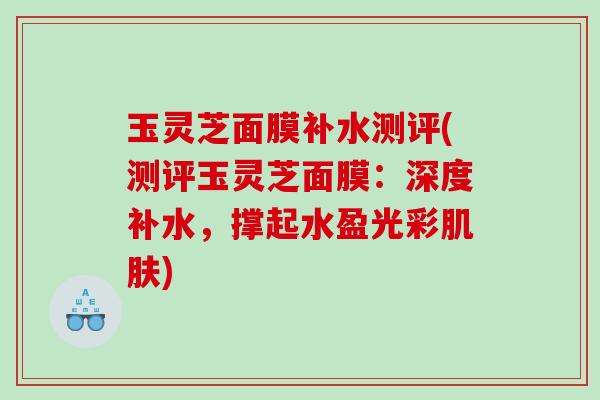 玉灵芝面膜补水测评(测评玉灵芝面膜：深度补水，撑起水盈光彩肌肤)