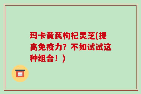 玛卡黄芪枸杞灵芝(提高免疫力?不如试试这种组合!) 玛卡黄芪枸杞灵芝(提高免疫力?不如试试这种组合!)