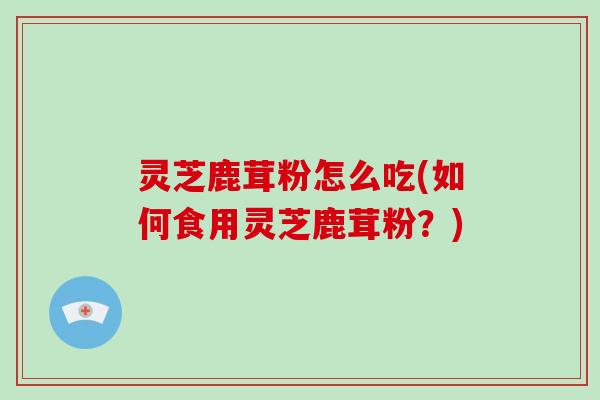 灵芝鹿茸粉怎么吃(如何食用灵芝鹿茸粉？)