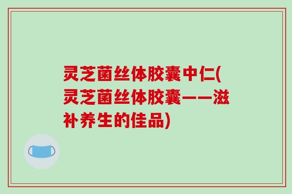 灵芝菌丝体胶囊中仁(灵芝菌丝体胶囊——滋补养生的佳品) 灵芝菌丝体胶囊中仁(灵芝菌丝体胶囊——滋补养生的佳品)