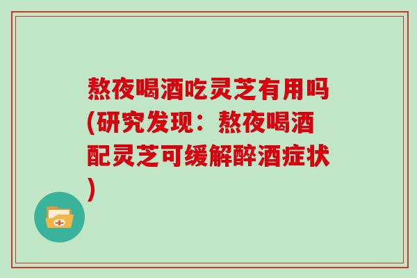 熬夜喝酒吃灵芝有用吗(研究发现：熬夜喝酒配灵芝可缓解醉酒症状)