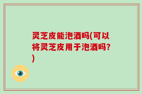 灵芝皮能泡酒吗(可以将灵芝皮用于泡酒吗?) 灵芝皮能泡酒吗(可以将灵芝皮用于泡酒吗?)