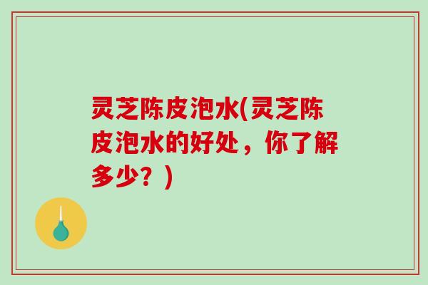 灵芝陈皮泡水(灵芝陈皮泡水的好处,你了解多少?) 灵芝陈皮泡水(灵芝陈皮泡水的好处,你了解多少?)