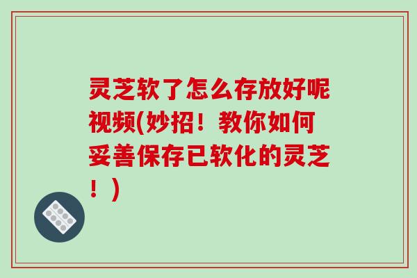 灵芝软了怎么存放好呢视频(妙招！教你如何妥善保存已软化的灵芝！)