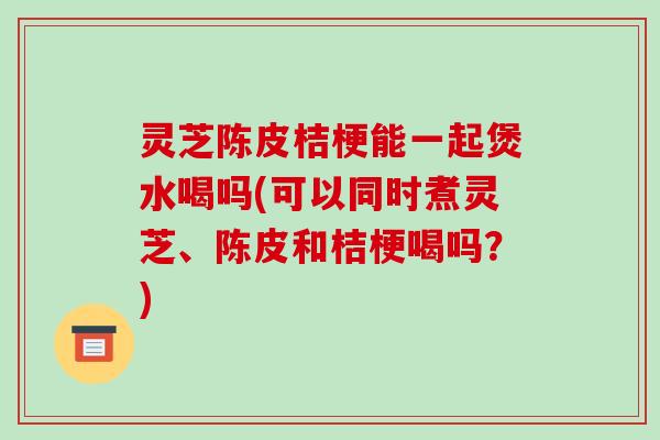 灵芝陈皮桔梗能一起煲水喝吗(可以同时煮灵芝、陈皮和桔梗喝吗？)