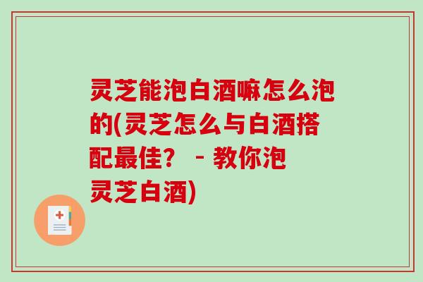 灵芝能泡白酒嘛怎么泡的(灵芝怎么与白酒搭配佳? - 教你泡灵芝白酒) 灵芝能泡白酒嘛怎么泡的(灵芝怎么与白酒搭配佳? - 教你泡灵芝白酒)